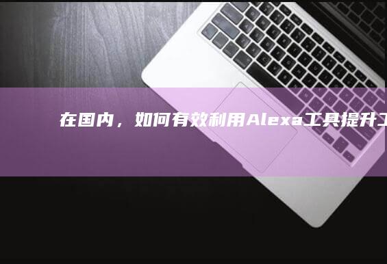 在国内，如何有效利用Alexa工具提升工作效率及生活便利性