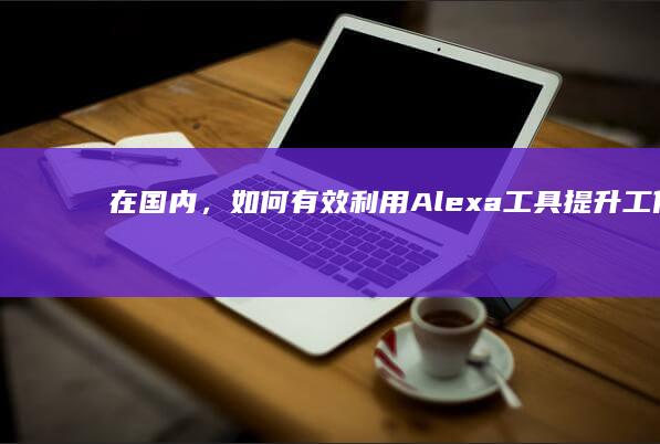 在国内，如何有效利用Alexa工具提升工作效率及生活便利性